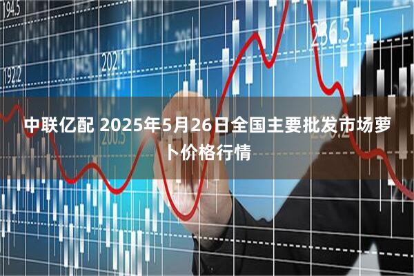 中联亿配 2025年5月26日全国主要批发市场萝卜价格行情