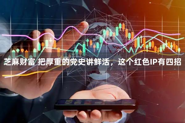 芝麻财富 把厚重的党史讲鲜活，这个红色IP有四招