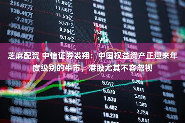 芝麻配资 中信证券裘翔：中国权益资产正迎来年度级别的牛市，港股尤其不容忽视