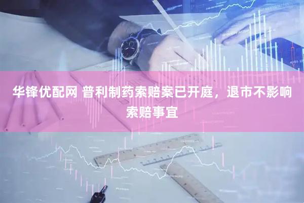 华锋优配网 普利制药索赔案已开庭，退市不影响索赔事宜