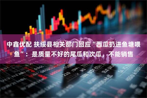 中鑫优配 扶绥县相关部门回应“西瓜扔进鱼塘喂鱼”：是质量不好的尾瓜和次瓜，不能销售