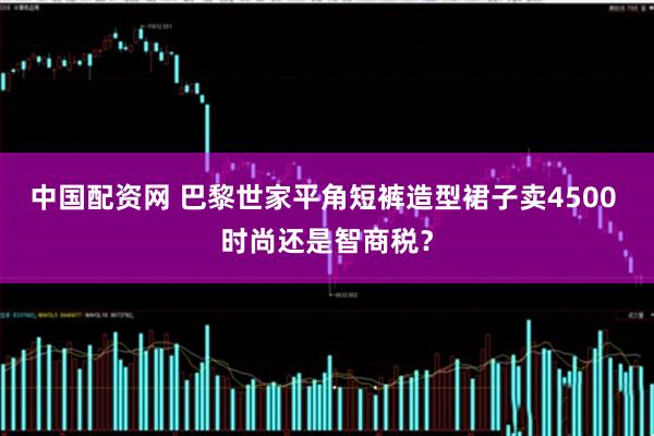 中国配资网 巴黎世家平角短裤造型裙子卖4500 时尚还是智商税？