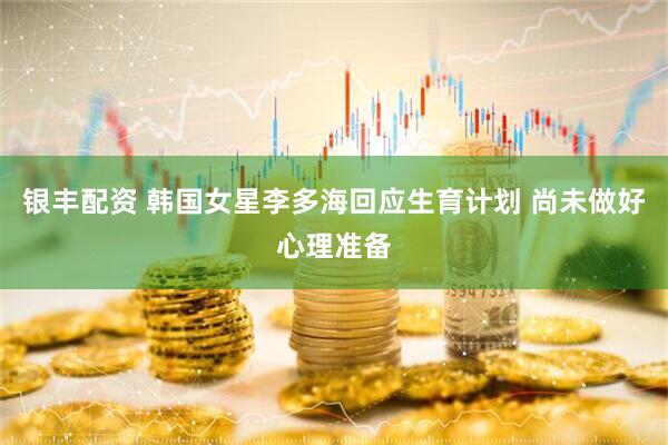 银丰配资 韩国女星李多海回应生育计划 尚未做好心理准备