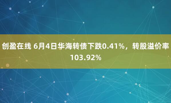 创盈在线 6月4日华海转债下跌0.41%，转股溢价率103.92%