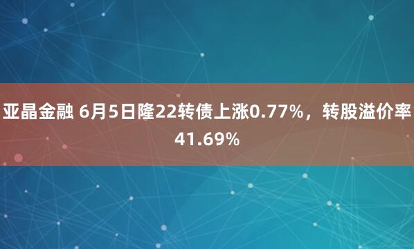 亚晶金融 6月5日隆22转债上涨0.77%，转股溢价率41.69%