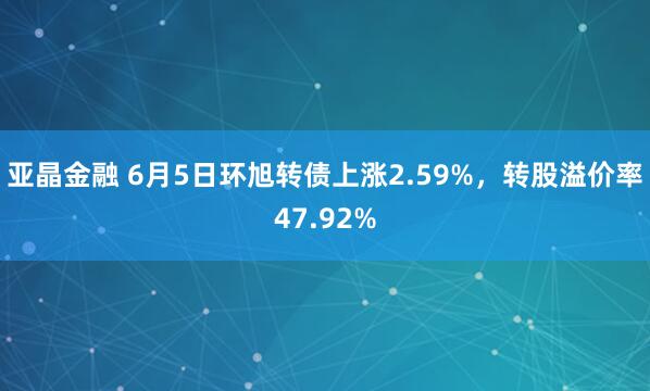 亚晶金融 6月5日环旭转债上涨2.59%，转股溢价率47.92%