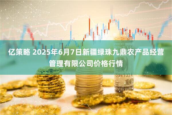 亿策略 2025年6月7日新疆绿珠九鼎农产品经营管理有限公司价格行情
