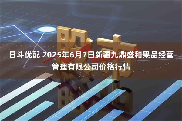 日斗优配 2025年6月7日新疆九鼎盛和果品经营管理有限公司价格行情