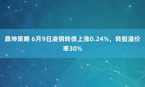 鼎坤策略 6月9日凌钢转债上涨0.24%，转股溢价率30%