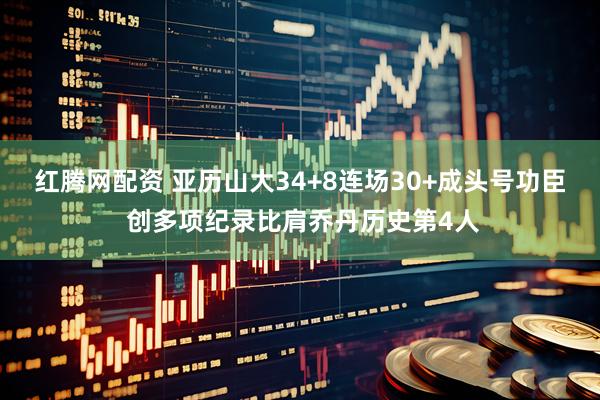 红腾网配资 亚历山大34+8连场30+成头号功臣 创多项纪录比肩乔丹历史第4人