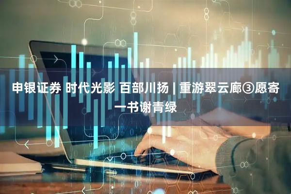 申银证券 时代光影 百部川扬 | 重游翠云廊③愿寄一书谢青绿