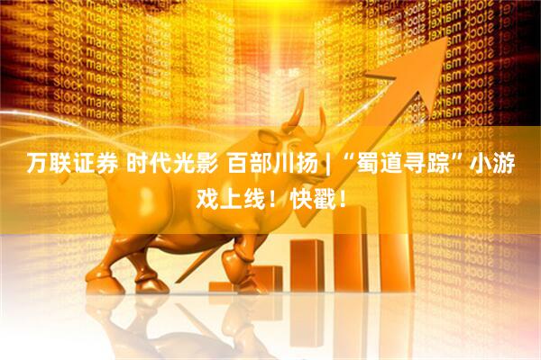 万联证券 时代光影 百部川扬 | “蜀道寻踪”小游戏上线！快戳！