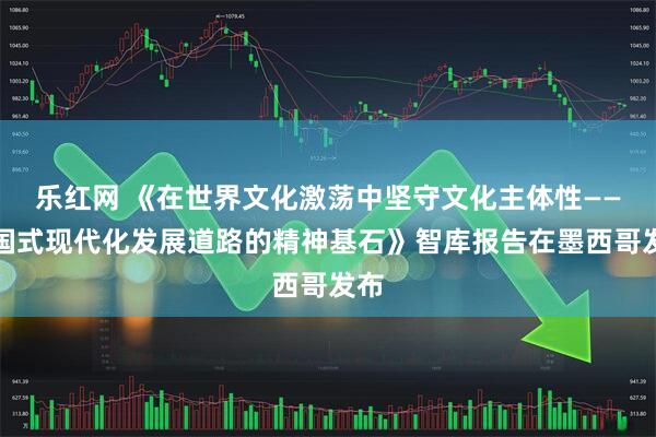 乐红网 《在世界文化激荡中坚守文化主体性——中国式现代化发展道路的精神基石》智库报告在墨西哥发布