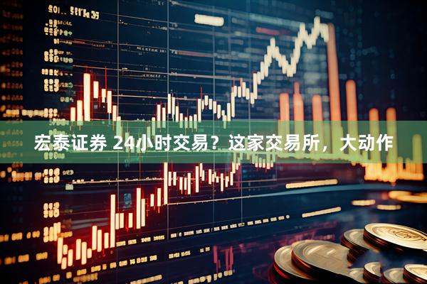 宏泰证券 24小时交易？这家交易所，大动作