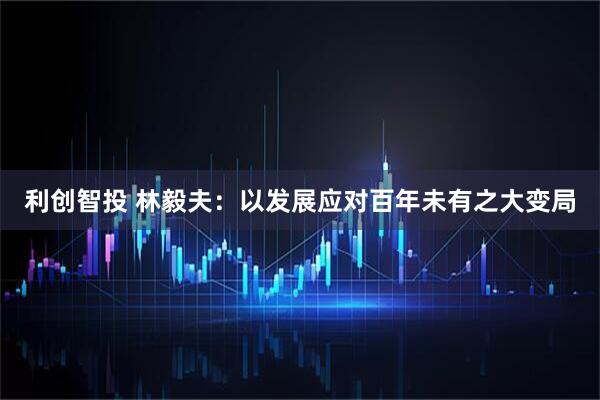 利创智投 林毅夫：以发展应对百年未有之大变局