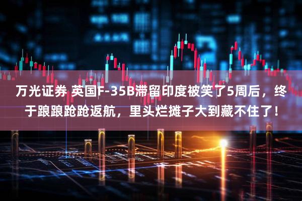 万光证券 英国F-35B滞留印度被笑了5周后，终于踉踉跄跄返航，里头烂摊子大到藏不住了！