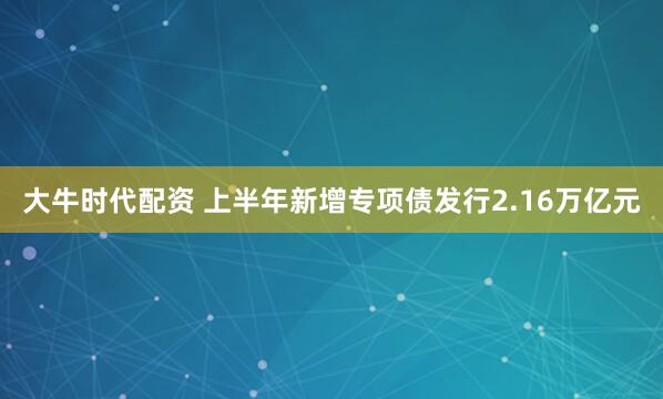 大牛时代配资 上半年新增专项债发行2.16万亿元