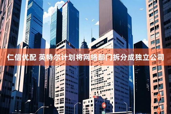 仁信优配 英特尔计划将网络部门拆分成独立公司