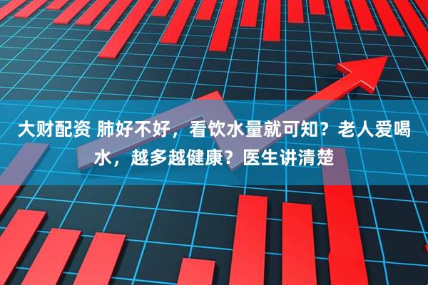 大财配资 肺好不好，看饮水量就可知？老人爱喝水，越多越健康？医生讲清楚