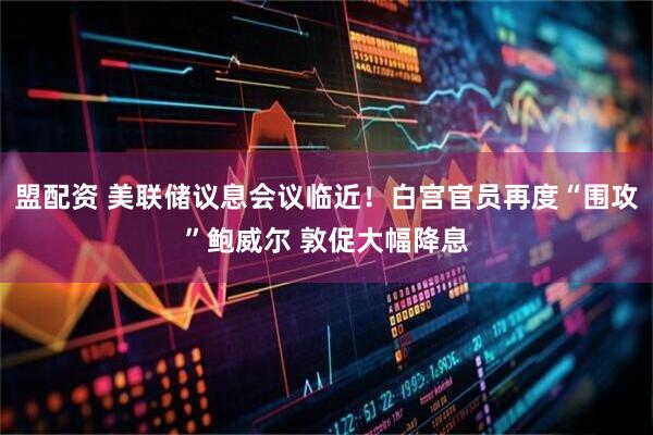 盟配资 美联储议息会议临近！白宫官员再度“围攻”鲍威尔 敦促大幅降息