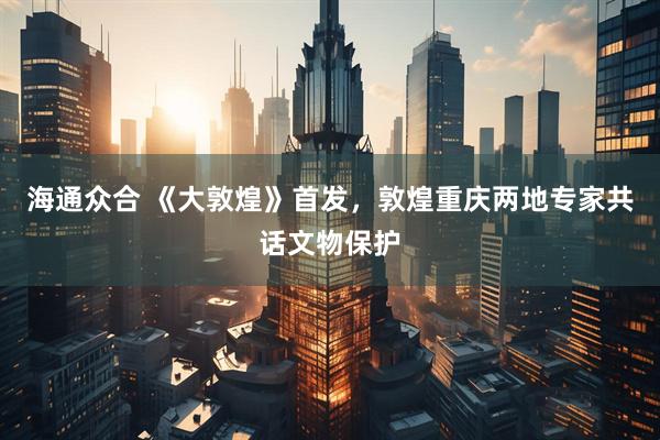 海通众合 《大敦煌》首发，敦煌重庆两地专家共话文物保护