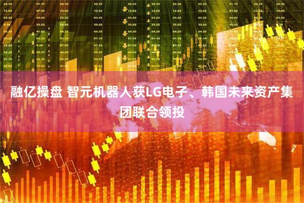 融亿操盘 智元机器人获LG电子、韩国未来资产集团联合领投