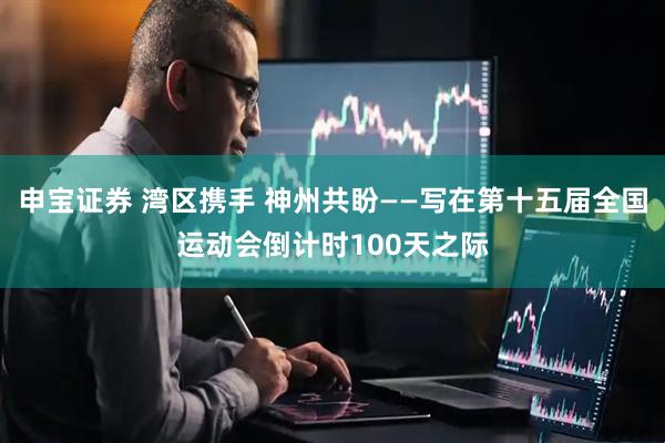 申宝证券 湾区携手 神州共盼——写在第十五届全国运动会倒计时100天之际