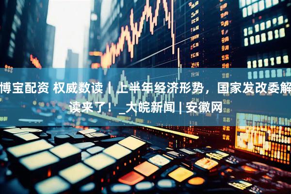 博宝配资 权威数读｜上半年经济形势，国家发改委解读来了！_大皖新闻 | 安徽网