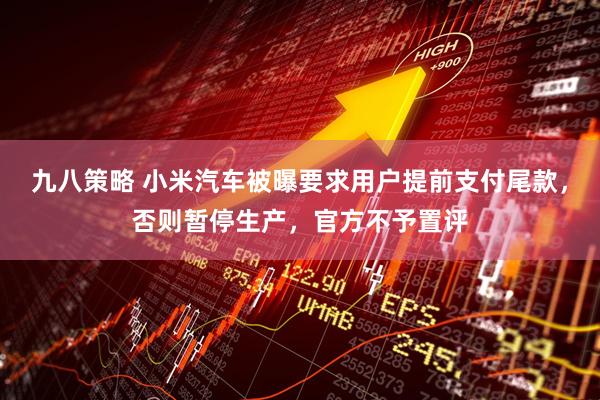 九八策略 小米汽车被曝要求用户提前支付尾款，否则暂停生产，官方不予置评