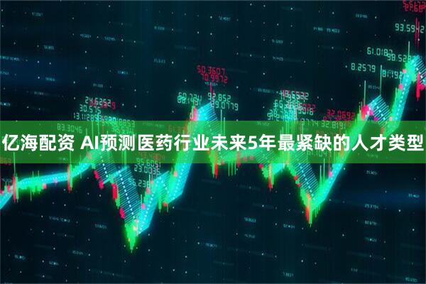 亿海配资 AI预测医药行业未来5年最紧缺的人才类型