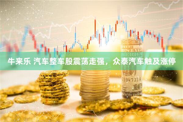 牛来乐 汽车整车股震荡走强，众泰汽车触及涨停