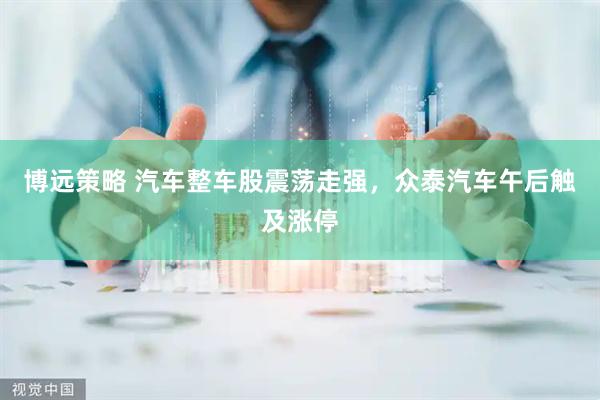 博远策略 汽车整车股震荡走强，众泰汽车午后触及涨停