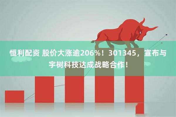 恒利配资 股价大涨逾206%！301345，宣布与宇树科技达成战略合作！