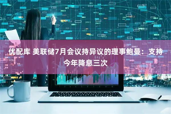 优配库 美联储7月会议持异议的理事鲍曼：支持今年降息三次