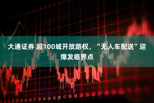 大通证券 超100城开放路权，“无人车配送”迎爆发临界点