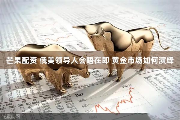 芒果配资 俄美领导人会晤在即 黄金市场如何演绎