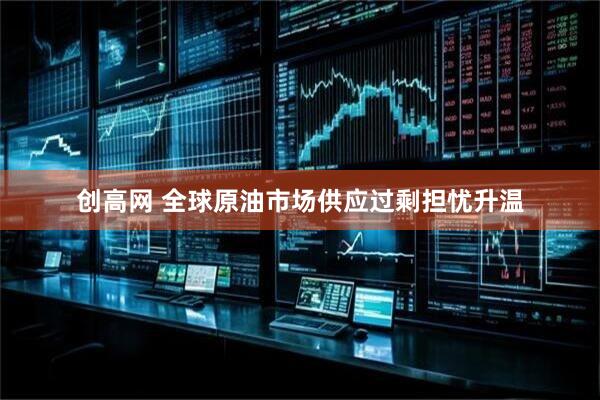 创高网 全球原油市场供应过剩担忧升温