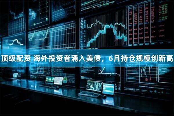 顶级配资 海外投资者涌入美债，6月持仓规模创新高