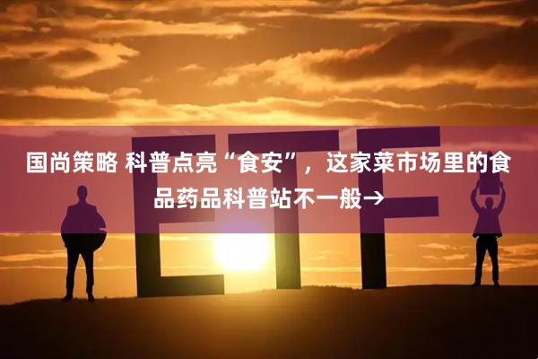 国尚策略 科普点亮“食安”，这家菜市场里的食品药品科普站不一般→