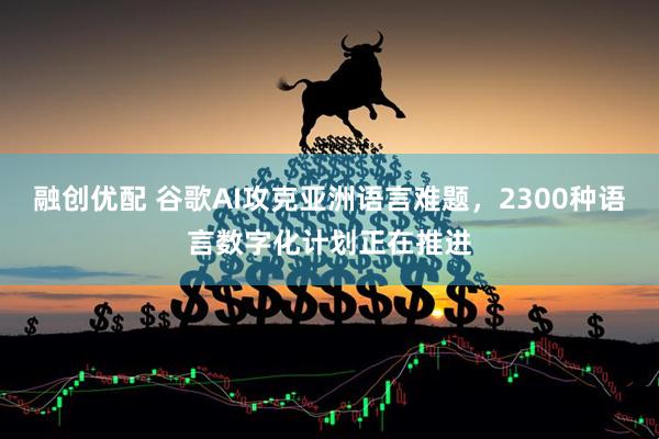 融创优配 谷歌AI攻克亚洲语言难题，2300种语言数字化计划正在推进