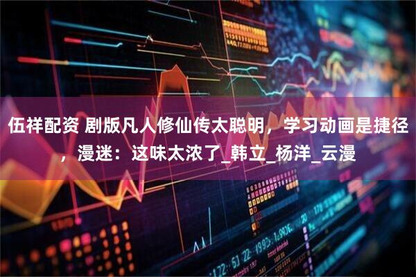 伍祥配资 剧版凡人修仙传太聪明，学习动画是捷径，漫迷：这味太浓了_韩立_杨洋_云漫