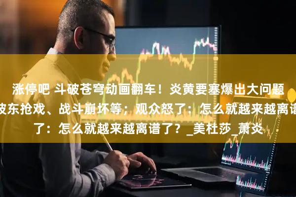 涨停吧 斗破苍穹动画翻车！炎黄要塞爆出大问题：萧潇变哑巴、海波东抢戏、战斗崩坏等；观众怒了：怎么就越来越离谱了？_美杜莎_萧炎