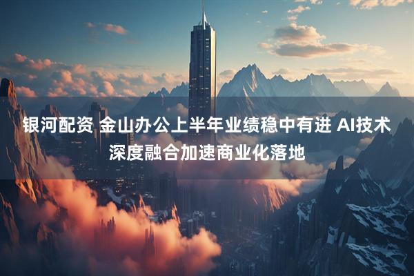 银河配资 金山办公上半年业绩稳中有进 AI技术深度融合加速商业化落地