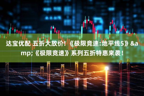 达宝优配 五折大放价! 《极限竞速:地平线5》&《极限竞速》系列五折特惠来袭！