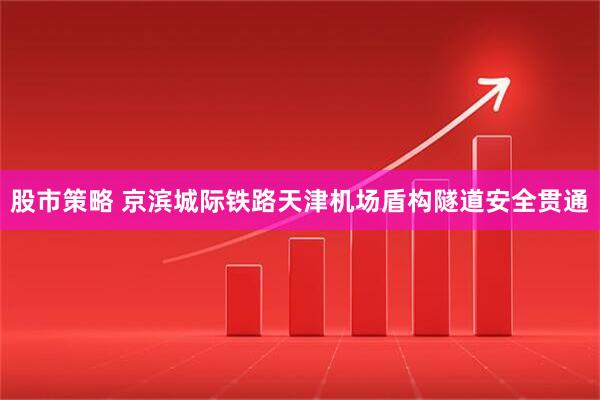 股市策略 京滨城际铁路天津机场盾构隧道安全贯通