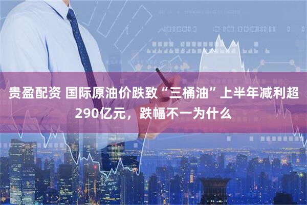 贵盈配资 国际原油价跌致“三桶油”上半年减利超290亿元，跌幅不一为什么