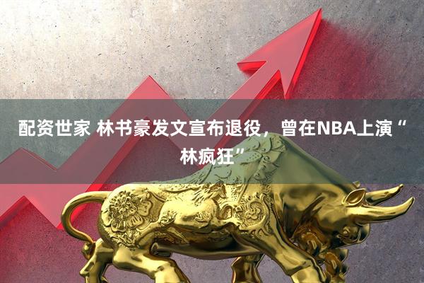 配资世家 林书豪发文宣布退役，曾在NBA上演“林疯狂”