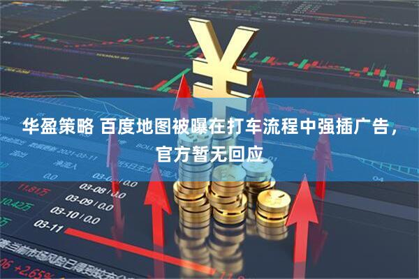 华盈策略 百度地图被曝在打车流程中强插广告，官方暂无回应