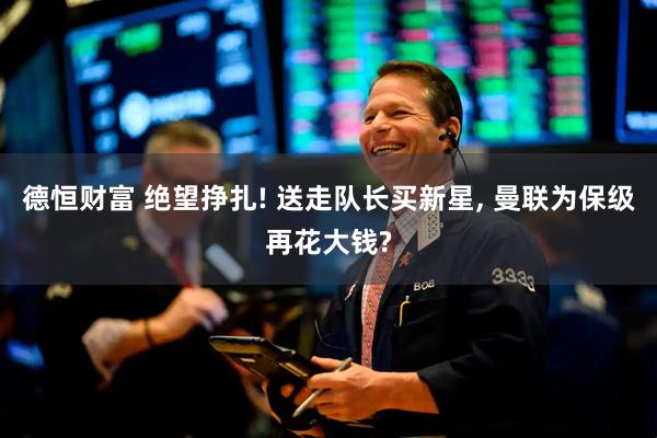 德恒财富 绝望挣扎! 送走队长买新星, 曼联为保级再花大钱?
