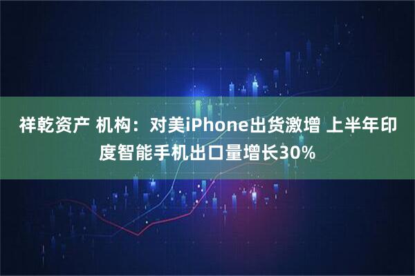 祥乾资产 机构：对美iPhone出货激增 上半年印度智能手机出口量增长30%